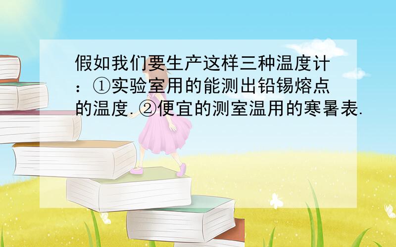 假如我们要生产这样三种温度计：①实验室用的能测出铅锡熔点的温度.②便宜的测室温用的寒暑表.