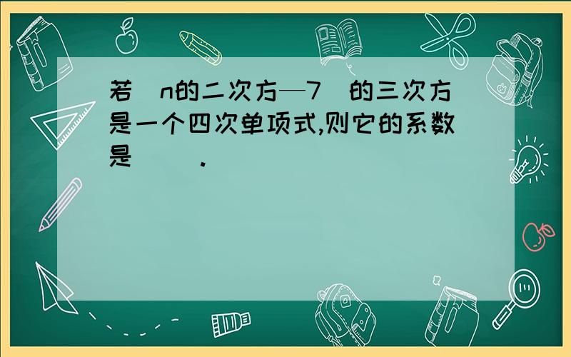 若（n的二次方—7）的三次方是一个四次单项式,则它的系数是（ ）.