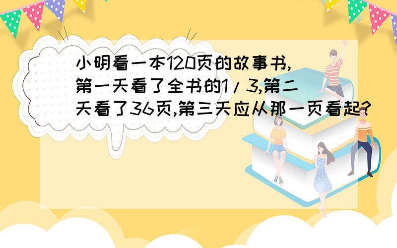 小明看一本120页的故事书,第一天看了全书的1/3,第二天看了36页,第三天应从那一页看起?