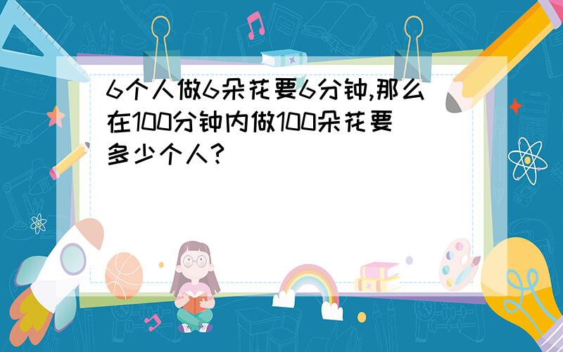 6个人做6朵花要6分钟,那么在100分钟内做100朵花要多少个人?