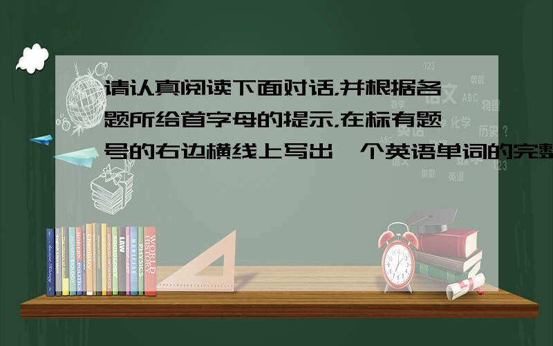 请认真阅读下面对话，并根据各题所给首字母的提示，在标有题号的右边横线上写出一个英语单词的完整、正确形式，使对话通顺。