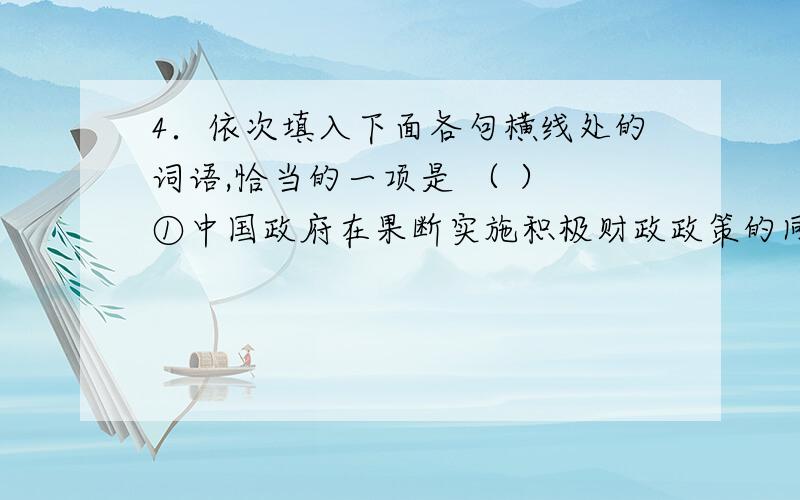 4．依次填入下面各句横线处的词语,恰当的一项是 （ ） ①中国政府在果断实施积极财政政策的同时,配之以