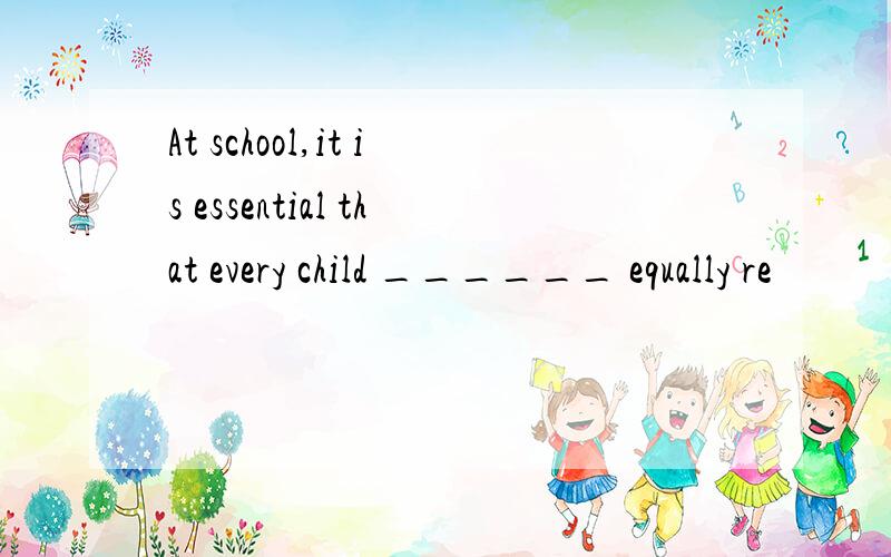 At school,it is essential that every child ______ equally re