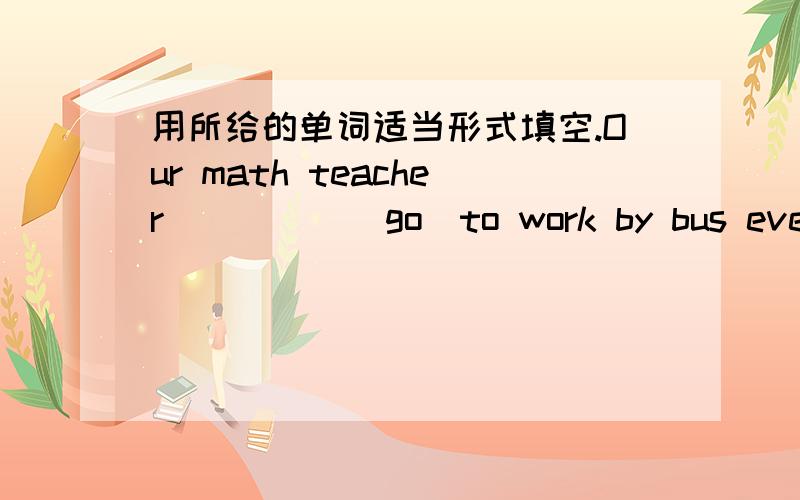 用所给的单词适当形式填空.Our math teacher_____(go)to work by bus every d