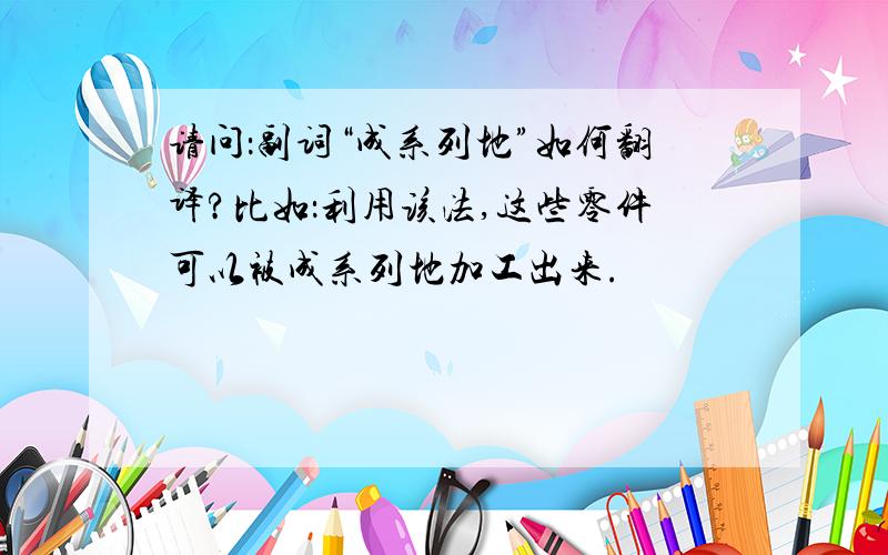 请问：副词“成系列地”如何翻译?比如：利用该法,这些零件可以被成系列地加工出来.