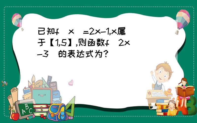 已知f(x)=2x-1,x属于【1,5】,则函数f（2x-3)的表达式为?