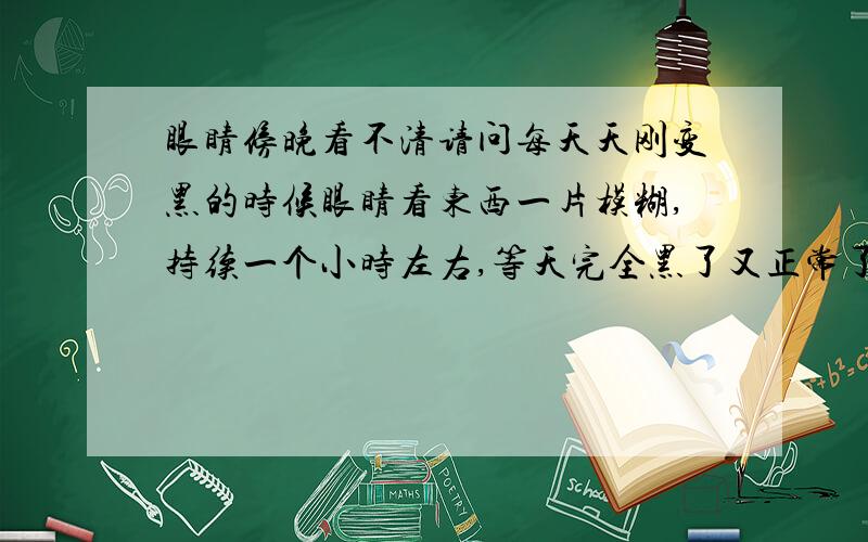 眼睛傍晚看不清请问每天天刚变黑的时候眼睛看东西一片模糊,持续一个小时左右,等天完全黑了又正常了.跟夜盲症不一样.希望专业