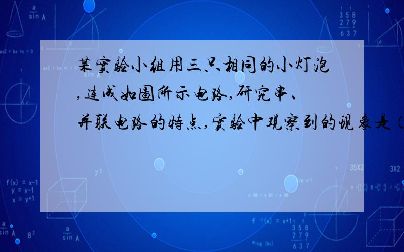 某实验小组用三只相同的小灯泡,连成如图所示电路,研究串、并联电路的特点,实验中观察到的现象是（ ）