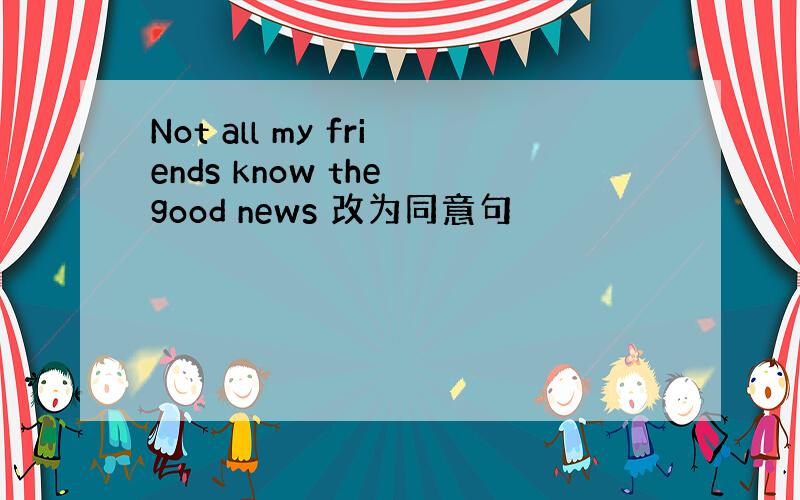 Not all my friends know the good news 改为同意句