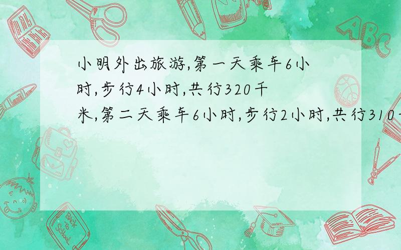 小明外出旅游,第一天乘车6小时,步行4小时,共行320千米,第二天乘车6小时,步行2小时,共行310千米.乘车和步行的速