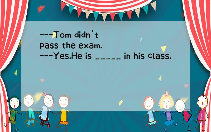 ---Tom didn't pass the exam.---Yes.He is _____ in his class.