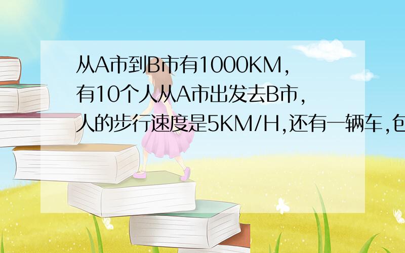 从A市到B市有1000KM,有10个人从A市出发去B市,人的步行速度是5KM/H,还有一辆车,包括司机有两个位置（10个