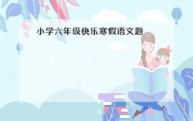 小学六年级快乐寒假语文题