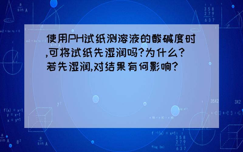 使用PH试纸测溶液的酸碱度时,可将试纸先湿润吗?为什么?若先湿润,对结果有何影响?