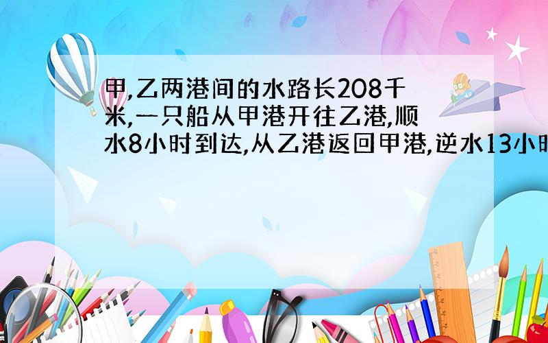 甲,乙两港间的水路长208千米,一只船从甲港开往乙港,顺水8小时到达,从乙港返回甲港,逆水13小时到达,