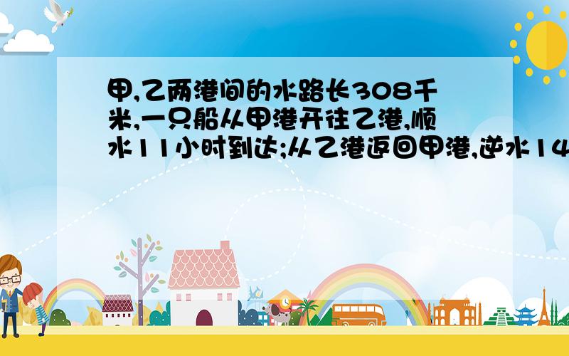 甲,乙两港间的水路长308千米,一只船从甲港开往乙港,顺水11小时到达;从乙港返回甲港,逆水14小时到达,