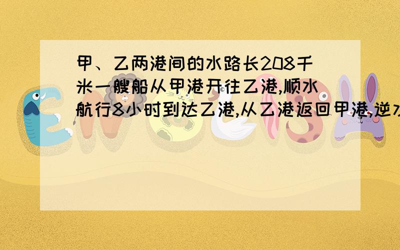 甲、乙两港间的水路长208千米一艘船从甲港开往乙港,顺水航行8小时到达乙港,从乙港返回甲港,逆水航行13小