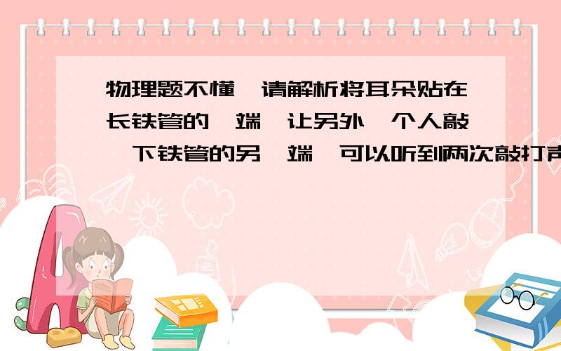 物理题不懂`请解析将耳朵贴在长铁管的一端,让另外一个人敲一下铁管的另一端,可以听到两次敲打声,间隔时间为两秒,铁管长多少