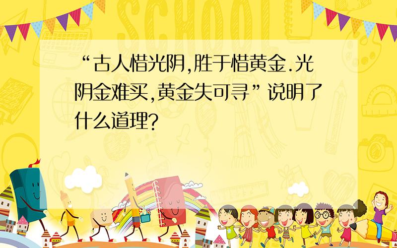 “古人惜光阴,胜于惜黄金.光阴金难买,黄金失可寻”说明了什么道理?