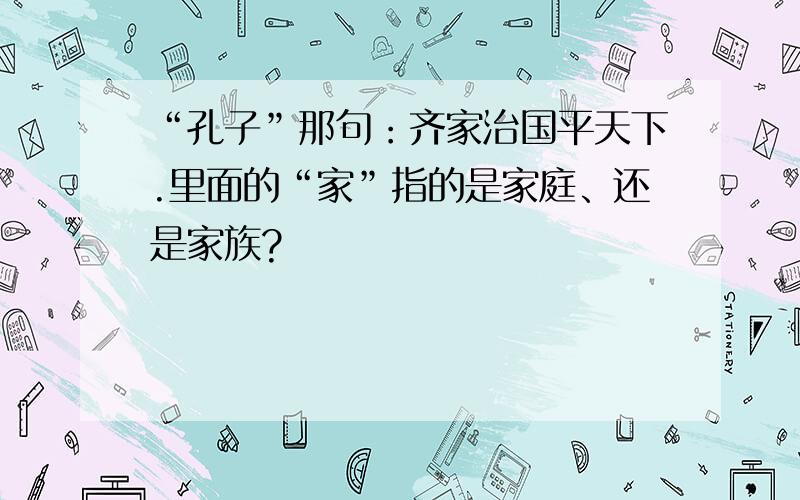 “孔子”那句：齐家治国平天下.里面的“家”指的是家庭、还是家族?