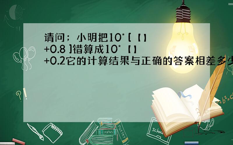 请问；小明把10* [【】 +0.8 ]错算成10*【】+0.2它的计算结果与正确的答案相差多少?