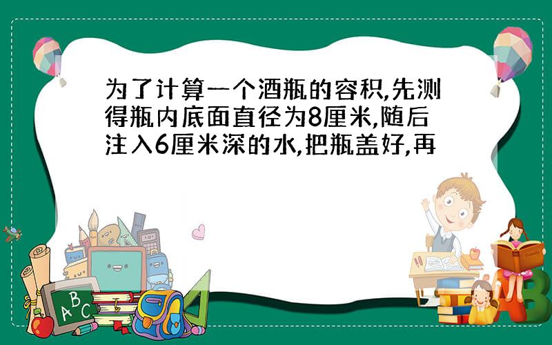 为了计算一个酒瓶的容积,先测得瓶内底面直径为8厘米,随后注入6厘米深的水,把瓶盖好,再