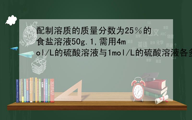 配制溶质的质量分数为25％的食盐溶液50g.1,需用4mol/L的硫酸溶液与1mol/L的硫酸溶液各多少ml?2,需用4