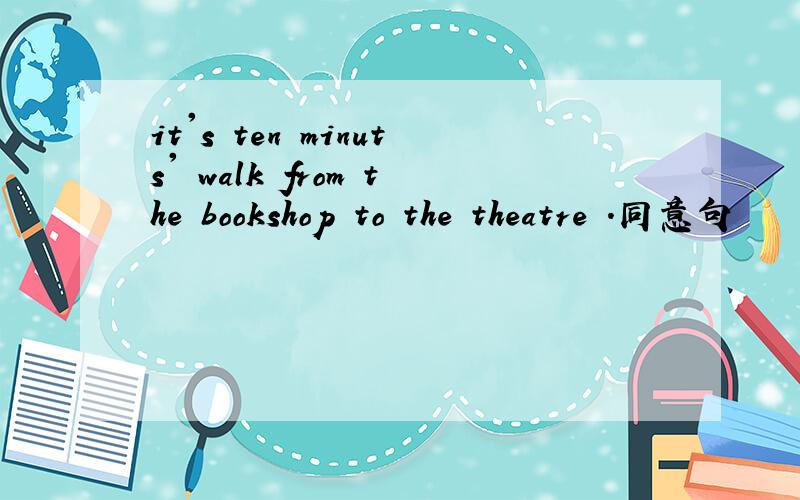 it's ten minuts' walk from the bookshop to the theatre .同意句