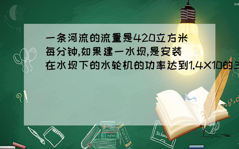 一条河流的流量是420立方米每分钟,如果建一水坝,是安装在水坝下的水轮机的功率达到1.4X10的三次方千焦,且水的动能幻