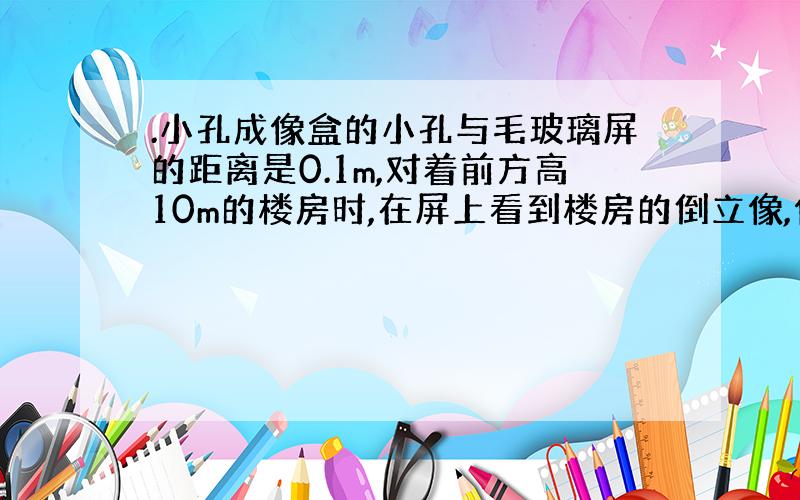 .小孔成像盒的小孔与毛玻璃屏的距离是0.1m,对着前方高10m的楼房时,在屏上看到楼房的倒立像,像高0.02m.