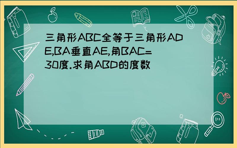 三角形ABC全等于三角形ADE,BA垂直AE,角BAC=30度.求角ABD的度数