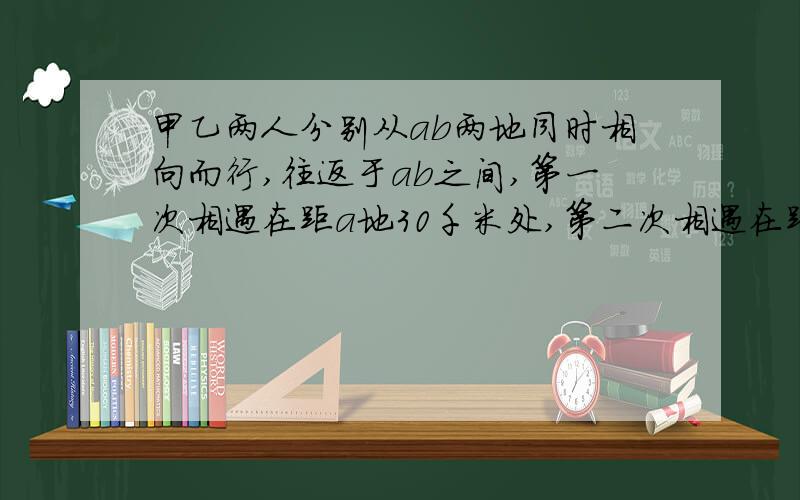 甲乙两人分别从ab两地同时相向而行,往返于ab之间,第一次相遇在距a地30千米处,第二次相遇在距a地60千米处,求ab两