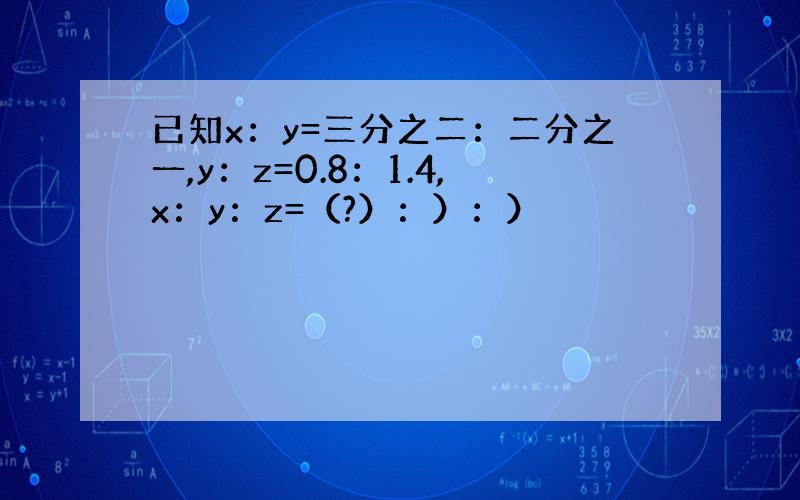 已知x：y=三分之二：二分之一,y：z=0.8：1.4,x：y：z=（?）：）：）