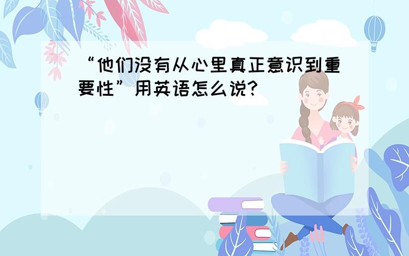 “他们没有从心里真正意识到重要性”用英语怎么说?