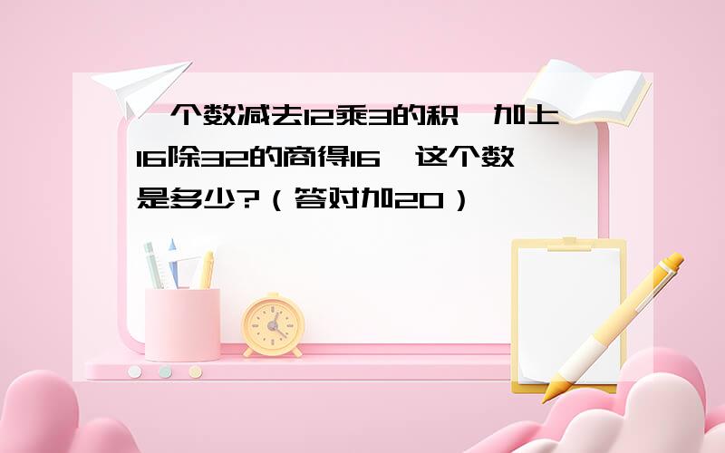 一个数减去12乘3的积,加上16除32的商得16,这个数是多少?（答对加20）