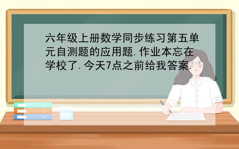 六年级上册数学同步练习第五单元自测题的应用题.作业本忘在学校了.今天7点之前给我答案.