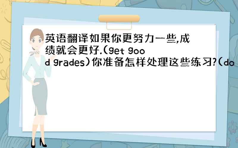 英语翻译如果你更努力一些,成绩就会更好.(get good grades)你准备怎样处理这些练习?(do with)你的