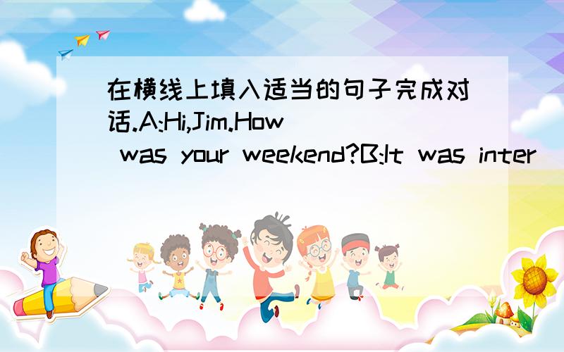 在横线上填入适当的句子完成对话.A:Hi,Jim.How was your weekend?B:It was inter