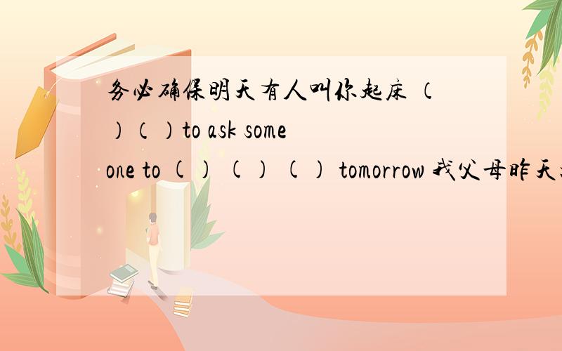 务必确保明天有人叫你起床 （）（）to ask someone to () () () tomorrow 我父母昨天把我