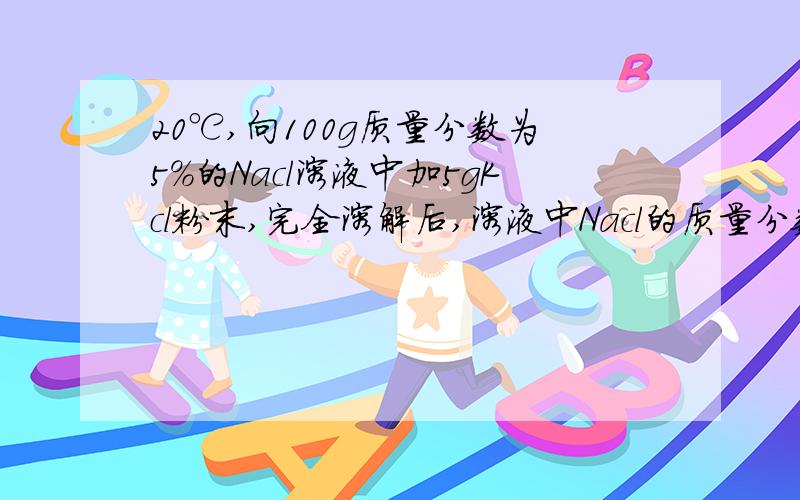 20℃,向100g质量分数为5%的Nacl溶液中加5gKcl粉末,完全溶解后,溶液中Nacl的质量分数将（ ）