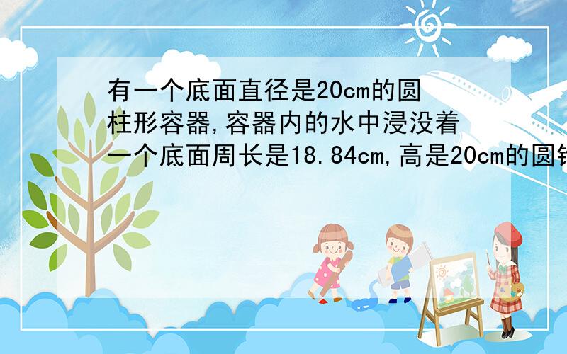 有一个底面直径是20cm的圆柱形容器,容器内的水中浸没着一个底面周长是18.84cm,高是20cm的圆锥行铁块.