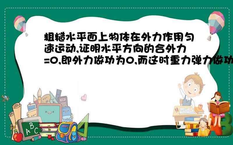 粗糙水平面上物体在外力作用匀速运动,证明水平方向的合外力=0,即外力做功为0,而这时重力弹力做功也为零