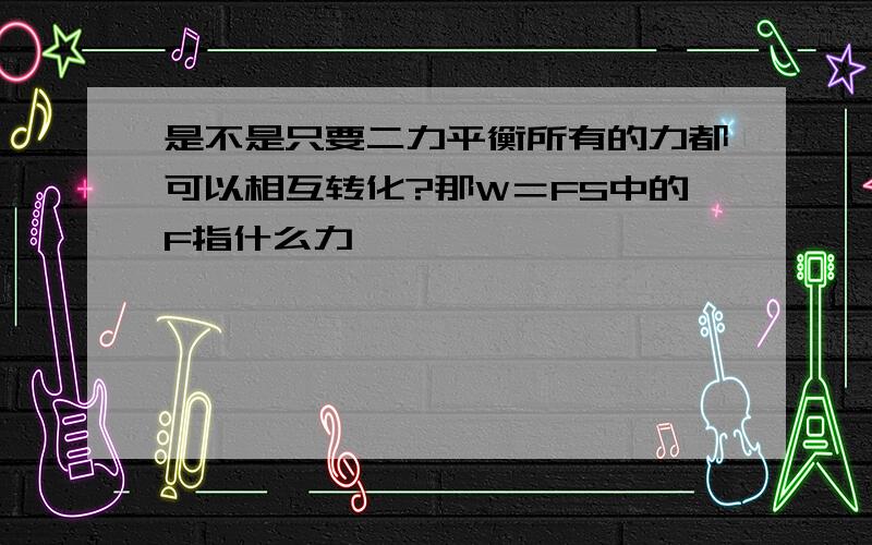 是不是只要二力平衡所有的力都可以相互转化?那W＝FS中的F指什么力