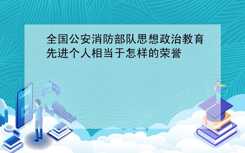 全国公安消防部队思想政治教育先进个人相当于怎样的荣誉