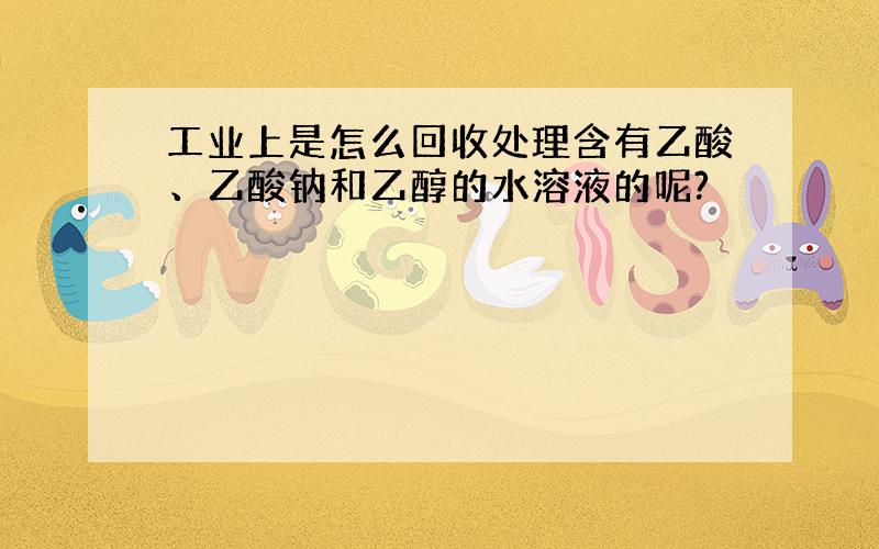 工业上是怎么回收处理含有乙酸、乙酸钠和乙醇的水溶液的呢?