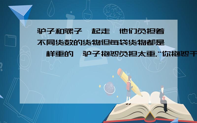 驴子和骡子一起走,他们负担着不同货数的货物但每袋货物都是一样重的,驴子抱怨负担太重.“你抱怨干嘛呢”骡子说“如果你给我一