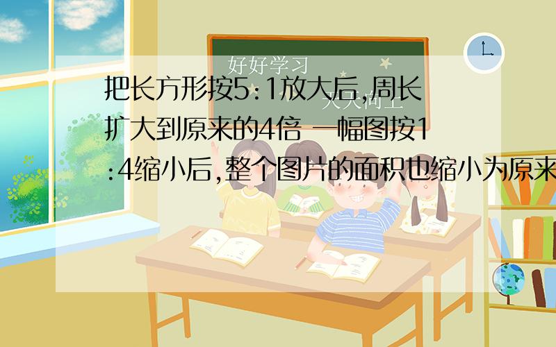 把长方形按5:1放大后,周长扩大到原来的4倍 一幅图按1:4缩小后,整个图片的面积也缩小为原来的4分之1