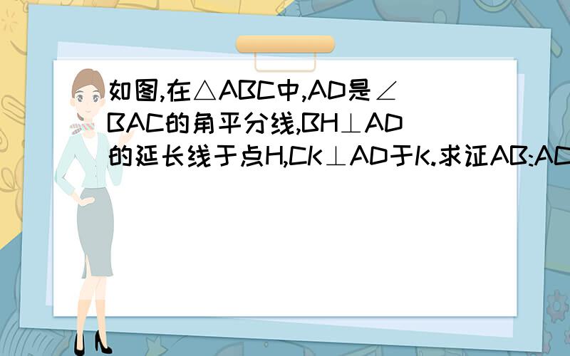 如图,在△ABC中,AD是∠BAC的角平分线,BH⊥AD的延长线于点H,CK⊥AD于K.求证AB:AC=BD:CD