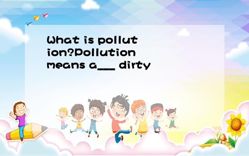 What is pollution?Pollution means a___ dirty