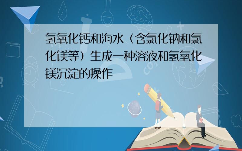 氢氧化钙和海水（含氯化钠和氯化镁等）生成一种溶液和氢氧化镁沉淀的操作